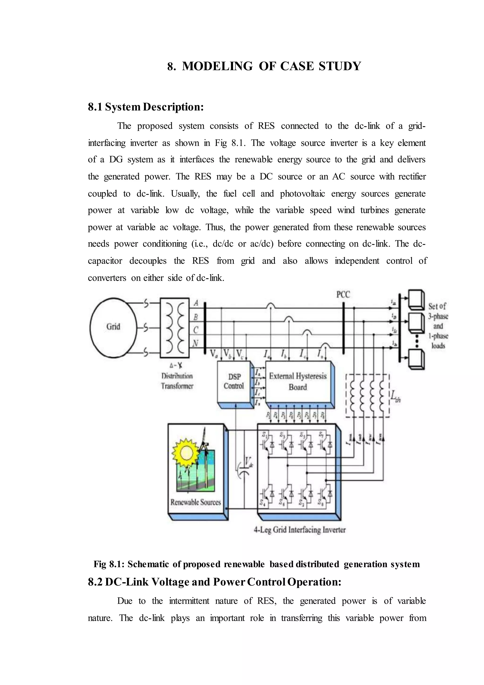 8. MODELING OF CASE STUDY
8.1 System Description:
The proposed system consists of RES connected to the dc-link of a grid-
interfacing inverter as shown in Fig 8.1. The voltage source inverter is a key element
of a DG system as it interfaces the renewable energy source to the grid and delivers
the generated power. The RES may be a DC source or an AC source with rectifier
coupled to dc-link. Usually, the fuel cell and photovoltaic energy sources generate
power at variable low dc voltage, while the variable speed wind turbines generate
power at variable ac voltage. Thus, the power generated from these renewable sources
needs power conditioning (i.e., dc/dc or ac/dc) before connecting on dc-link. The dc-
capacitor decouples the RES from grid and also allows independent control of
converters on either side of dc-link.
Fig 8.1: Schematic of proposed renewable based distributed generation system
8.2 DC-Link Voltage and PowerControlOperation:
Due to the intermittent nature of RES, the generated power is of variable
nature. The dc-link plays an important role in transferring this variable power from
 