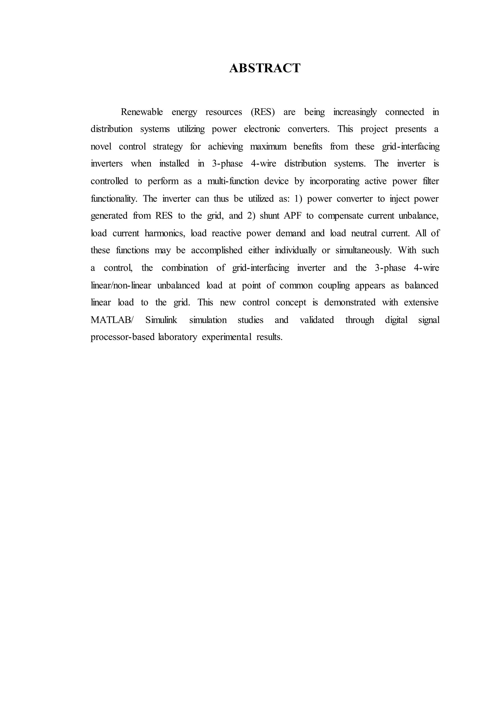 ABSTRACT
Renewable energy resources (RES) are being increasingly connected in
distribution systems utilizing power electronic converters. This project presents a
novel control strategy for achieving maximum benefits from these grid-interfacing
inverters when installed in 3-phase 4-wire distribution systems. The inverter is
controlled to perform as a multi-function device by incorporating active power filter
functionality. The inverter can thus be utilized as: 1) power converter to inject power
generated from RES to the grid, and 2) shunt APF to compensate current unbalance,
load current harmonics, load reactive power demand and load neutral current. All of
these functions may be accomplished either individually or simultaneously. With such
a control, the combination of grid-interfacing inverter and the 3-phase 4-wire
linear/non-linear unbalanced load at point of common coupling appears as balanced
linear load to the grid. This new control concept is demonstrated with extensive
MATLAB/ Simulink simulation studies and validated through digital signal
processor-based laboratory experimental results.
 