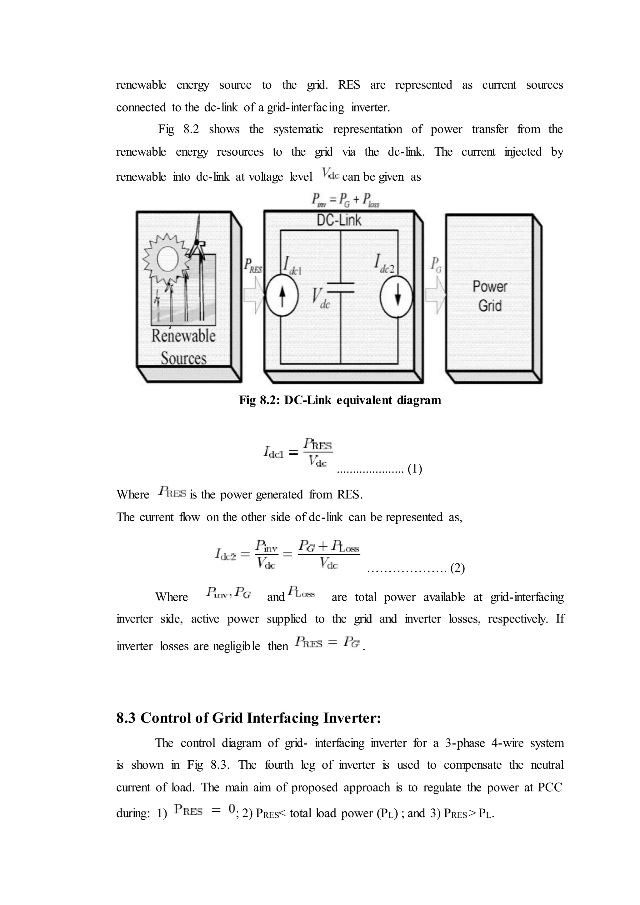 renewable energy source to the grid. RES are represented as current sources
connected to the dc-link of a grid-interfacing inverter.
Fig 8.2 shows the systematic representation of power transfer from the
renewable energy resources to the grid via the dc-link. The current injected by
renewable into dc-link at voltage level can be given as
Fig 8.2: DC-Link equivalent diagram
..................... (1)
Where is the power generated from RES.
The current flow on the other side of dc-link can be represented as,
………………. (2)
Where and are total power available at grid-interfacing
inverter side, active power supplied to the grid and inverter losses, respectively. If
inverter losses are negligible then .
8.3 Control of Grid Interfacing Inverter:
The control diagram of grid- interfacing inverter for a 3-phase 4-wire system
is shown in Fig 8.3. The fourth leg of inverter is used to compensate the neutral
current of load. The main aim of proposed approach is to regulate the power at PCC
during: 1) ; 2) PRES< total load power (PL) ; and 3) PRES > PL.
 