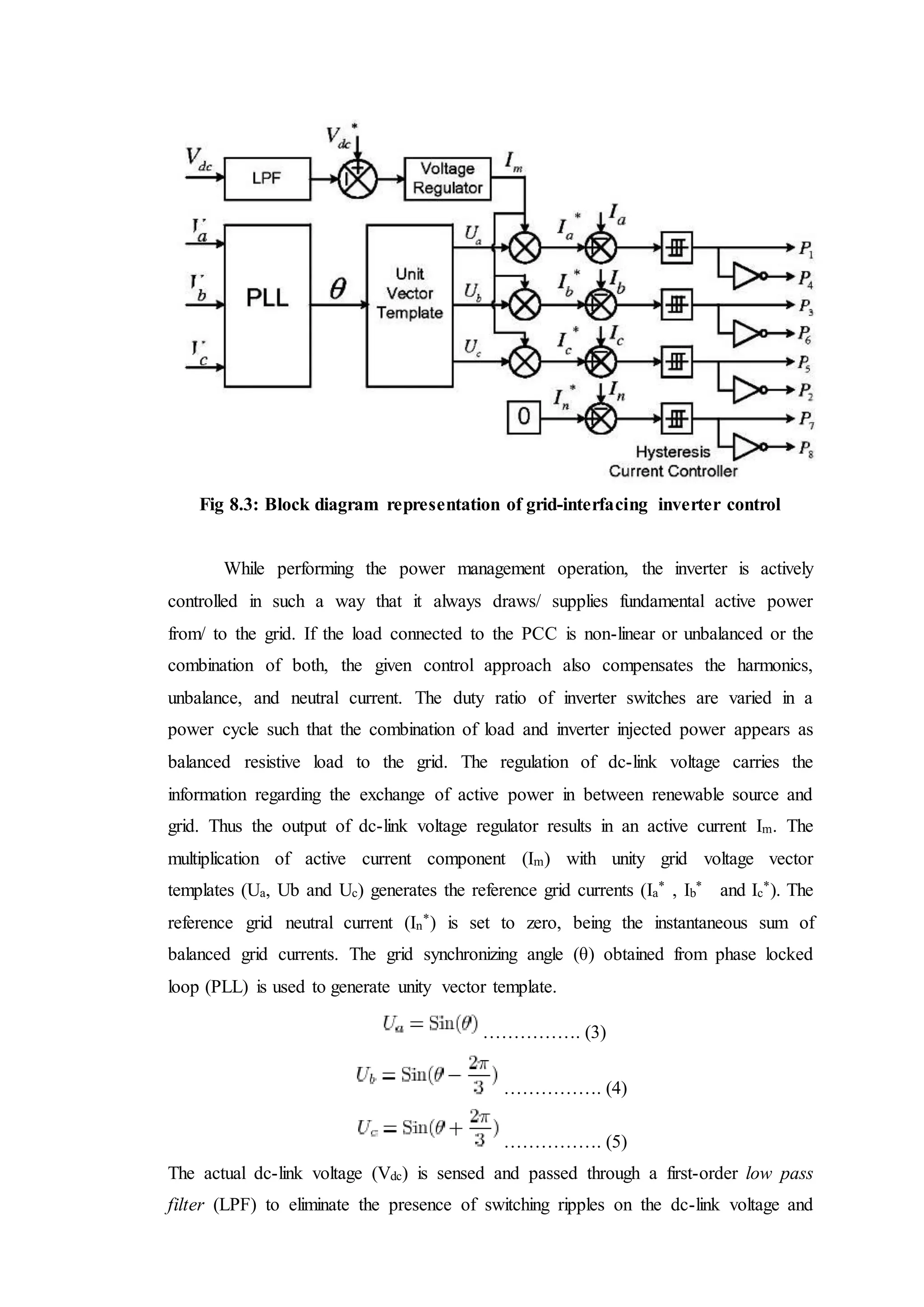 Fig 8.3: Block diagram representation of grid-interfacing inverter control
While performing the power management operation, the inverter is actively
controlled in such a way that it always draws/ supplies fundamental active power
from/ to the grid. If the load connected to the PCC is non-linear or unbalanced or the
combination of both, the given control approach also compensates the harmonics,
unbalance, and neutral current. The duty ratio of inverter switches are varied in a
power cycle such that the combination of load and inverter injected power appears as
balanced resistive load to the grid. The regulation of dc-link voltage carries the
information regarding the exchange of active power in between renewable source and
grid. Thus the output of dc-link voltage regulator results in an active current Im. The
multiplication of active current component (Im) with unity grid voltage vector
templates (Ua, Ub and Uc) generates the reference grid currents (Ia
* , Ib
* and Ic
*). The
reference grid neutral current (In
*) is set to zero, being the instantaneous sum of
balanced grid currents. The grid synchronizing angle (θ) obtained from phase locked
loop (PLL) is used to generate unity vector template.
……………. (3)
……………. (4)
……………. (5)
The actual dc-link voltage (Vdc) is sensed and passed through a first-order low pass
filter (LPF) to eliminate the presence of switching ripples on the dc-link voltage and
 