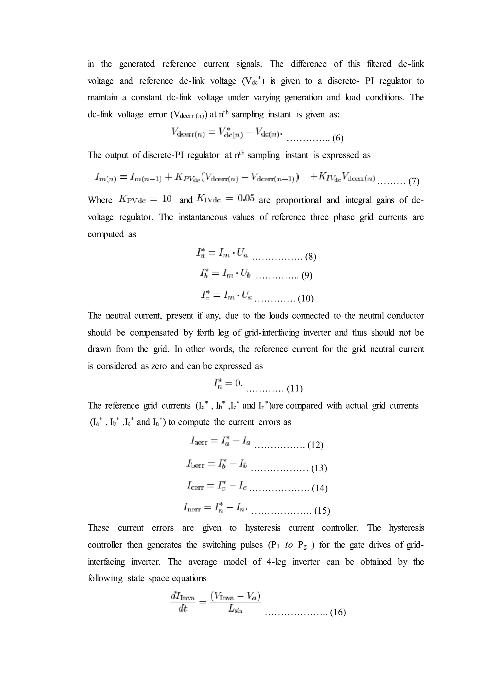 in the generated reference current signals. The difference of this filtered dc-link
voltage and reference dc-link voltage (Vdc
*) is given to a discrete- PI regulator to
maintain a constant dc-link voltage under varying generation and load conditions. The
dc-link voltage error (Vdcerr (n)) at nth sampling instant is given as:
………….. (6)
The output of discrete-PI regulator at nth sampling instant is expressed as
……… (7)
Where and are proportional and integral gains of dc-
voltage regulator. The instantaneous values of reference three phase grid currents are
computed as
……………. (8)
………….. (9)
…………. (10)
The neutral current, present if any, due to the loads connected to the neutral conductor
should be compensated by forth leg of grid-interfacing inverter and thus should not be
drawn from the grid. In other words, the reference current for the grid neutral current
is considered as zero and can be expressed as
………… (11)
The reference grid currents (Ia
* , Ib
* ,Ic
* and In
*)are compared with actual grid currents
(Ia
* , Ib
* ,Ic
* and In
*) to compute the current errors as
……………. (12)
……………… (13)
………………. (14)
………………. (15)
These current errors are given to hysteresis current controller. The hysteresis
controller then generates the switching pulses (P1 to Pg ) for the gate drives of grid-
interfacing inverter. The average model of 4-leg inverter can be obtained by the
following state space equations
……………….. (16)
 