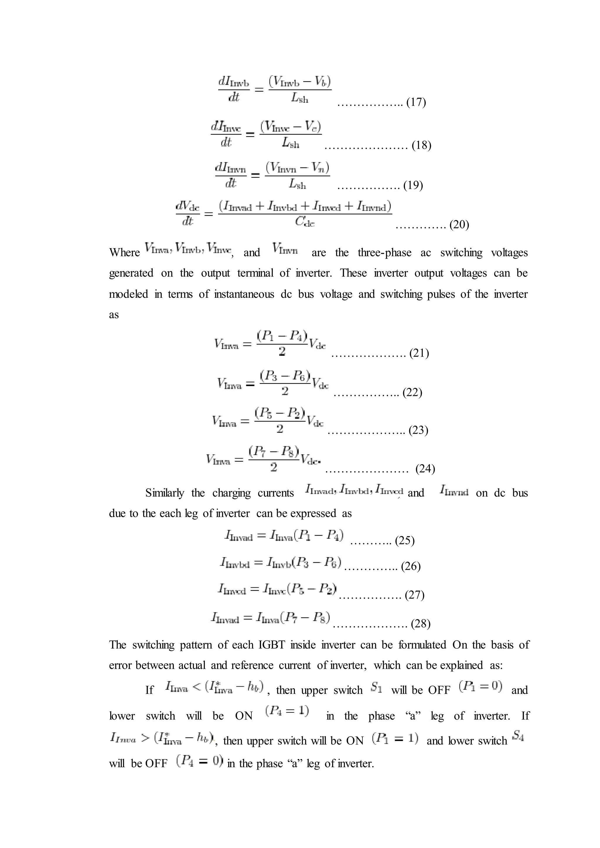 …………….. (17)
………………… (18)
……………. (19)
…………. (20)
Where , and are the three-phase ac switching voltages
generated on the output terminal of inverter. These inverter output voltages can be
modeled in terms of instantaneous dc bus voltage and switching pulses of the inverter
as
………………. (21)
…………….. (22)
……………….. (23)
………………… (24)
Similarly the charging currents , and on dc bus
due to the each leg of inverter can be expressed as
……….. (25)
………….. (26)
……………. (27)
………………. (28)
The switching pattern of each IGBT inside inverter can be formulated On the basis of
error between actual and reference current of inverter, which can be explained as:
If , then upper switch will be OFF and
lower switch will be ON in the phase “a” leg of inverter. If
, then upper switch will be ON and lower switch
will be OFF in the phase “a” leg of inverter.
 