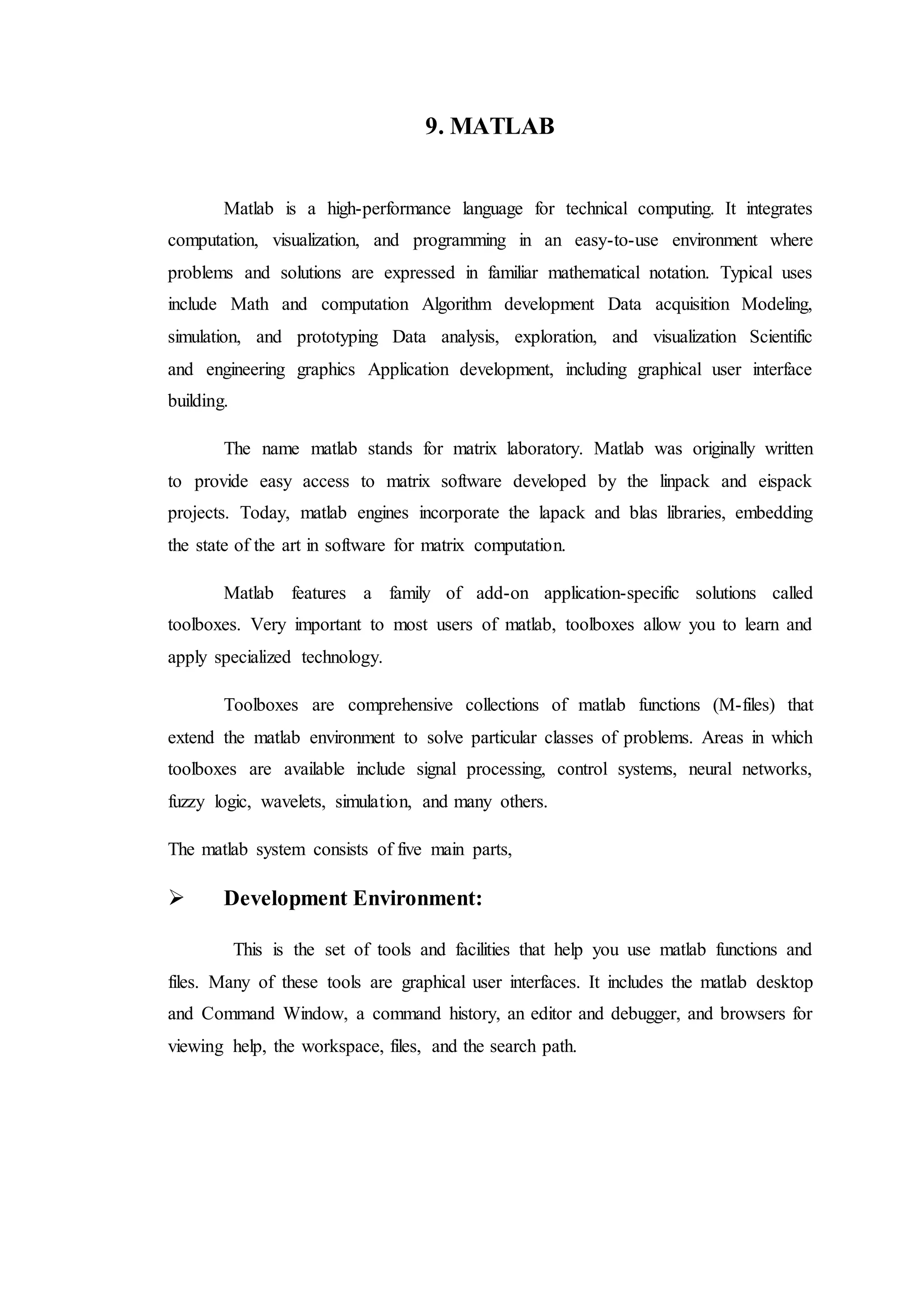 9. MATLAB
Matlab is a high-performance language for technical computing. It integrates
computation, visualization, and programming in an easy-to-use environment where
problems and solutions are expressed in familiar mathematical notation. Typical uses
include Math and computation Algorithm development Data acquisition Modeling,
simulation, and prototyping Data analysis, exploration, and visualization Scientific
and engineering graphics Application development, including graphical user interface
building.
The name matlab stands for matrix laboratory. Matlab was originally written
to provide easy access to matrix software developed by the linpack and eispack
projects. Today, matlab engines incorporate the lapack and blas libraries, embedding
the state of the art in software for matrix computation.
Matlab features a family of add-on application-specific solutions called
toolboxes. Very important to most users of matlab, toolboxes allow you to learn and
apply specialized technology.
Toolboxes are comprehensive collections of matlab functions (M-files) that
extend the matlab environment to solve particular classes of problems. Areas in which
toolboxes are available include signal processing, control systems, neural networks,
fuzzy logic, wavelets, simulation, and many others.
The matlab system consists of five main parts,
 Development Environment:
This is the set of tools and facilities that help you use matlab functions and
files. Many of these tools are graphical user interfaces. It includes the matlab desktop
and Command Window, a command history, an editor and debugger, and browsers for
viewing help, the workspace, files, and the search path.
 