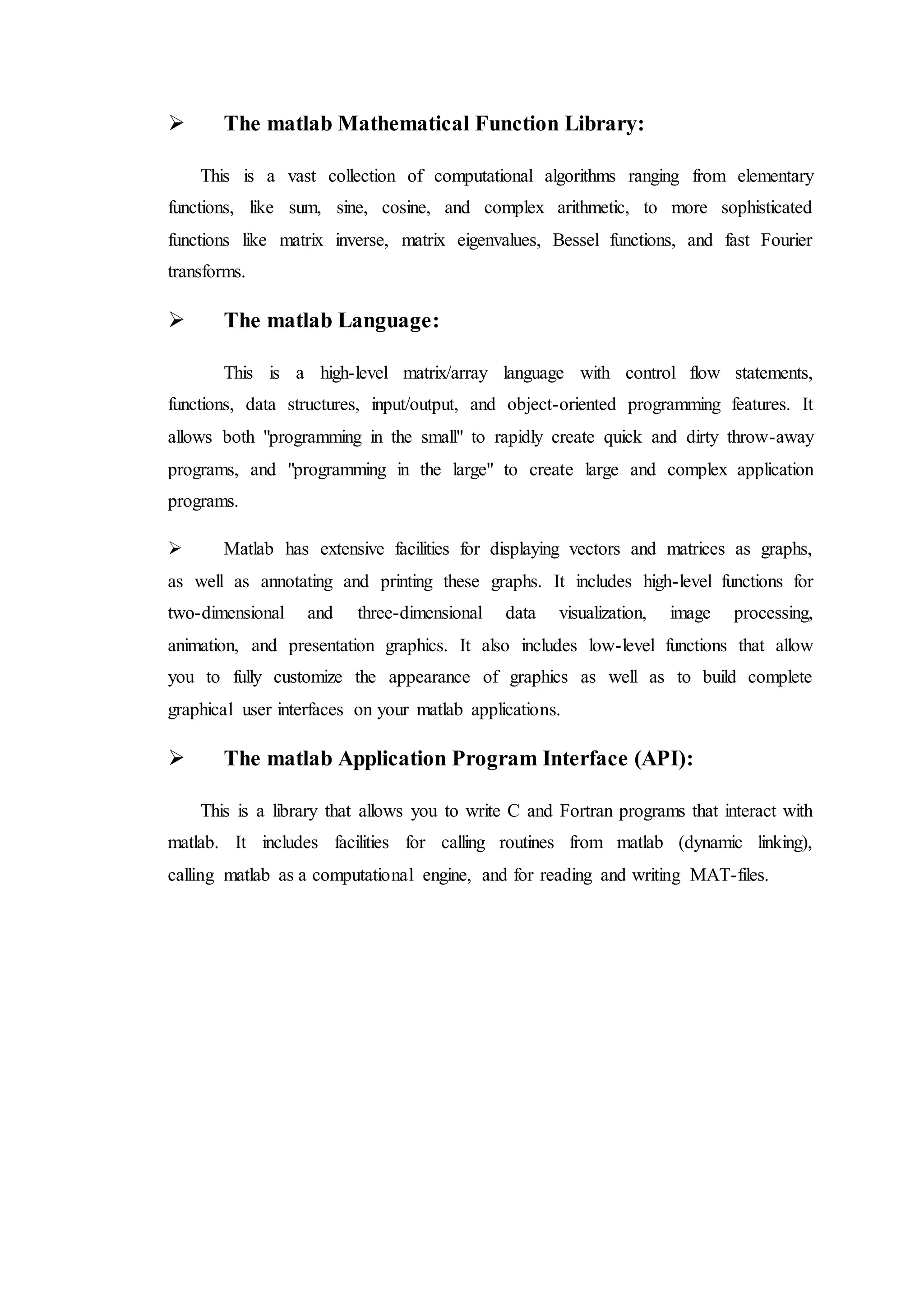  The matlab Mathematical Function Library:
This is a vast collection of computational algorithms ranging from elementary
functions, like sum, sine, cosine, and complex arithmetic, to more sophisticated
functions like matrix inverse, matrix eigenvalues, Bessel functions, and fast Fourier
transforms.
 The matlab Language:
This is a high-level matrix/array language with control flow statements,
functions, data structures, input/output, and object-oriented programming features. It
allows both "programming in the small" to rapidly create quick and dirty throw-away
programs, and "programming in the large" to create large and complex application
programs.
 Matlab has extensive facilities for displaying vectors and matrices as graphs,
as well as annotating and printing these graphs. It includes high-level functions for
two-dimensional and three-dimensional data visualization, image processing,
animation, and presentation graphics. It also includes low-level functions that allow
you to fully customize the appearance of graphics as well as to build complete
graphical user interfaces on your matlab applications.
 The matlab Application Program Interface (API):
This is a library that allows you to write C and Fortran programs that interact with
matlab. It includes facilities for calling routines from matlab (dynamic linking),
calling matlab as a computational engine, and for reading and writing MAT-files.
 