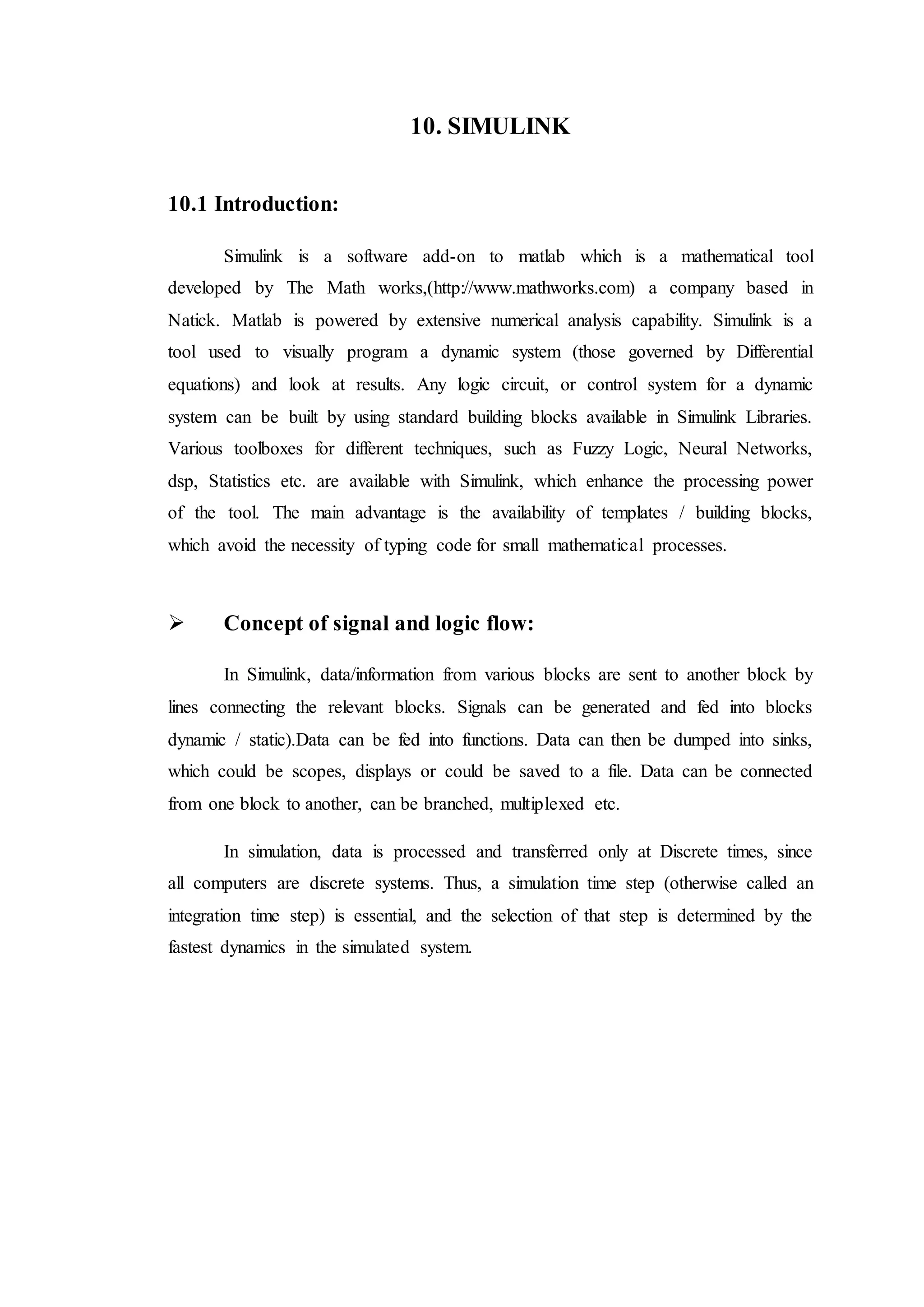 10. SIMULINK
10.1 Introduction:
Simulink is a software add-on to matlab which is a mathematical tool
developed by The Math works,(http://www.mathworks.com) a company based in
Natick. Matlab is powered by extensive numerical analysis capability. Simulink is a
tool used to visually program a dynamic system (those governed by Differential
equations) and look at results. Any logic circuit, or control system for a dynamic
system can be built by using standard building blocks available in Simulink Libraries.
Various toolboxes for different techniques, such as Fuzzy Logic, Neural Networks,
dsp, Statistics etc. are available with Simulink, which enhance the processing power
of the tool. The main advantage is the availability of templates / building blocks,
which avoid the necessity of typing code for small mathematical processes.
 Concept of signal and logic flow:
In Simulink, data/information from various blocks are sent to another block by
lines connecting the relevant blocks. Signals can be generated and fed into blocks
dynamic / static).Data can be fed into functions. Data can then be dumped into sinks,
which could be scopes, displays or could be saved to a file. Data can be connected
from one block to another, can be branched, multiplexed etc.
In simulation, data is processed and transferred only at Discrete times, since
all computers are discrete systems. Thus, a simulation time step (otherwise called an
integration time step) is essential, and the selection of that step is determined by the
fastest dynamics in the simulated system.
 