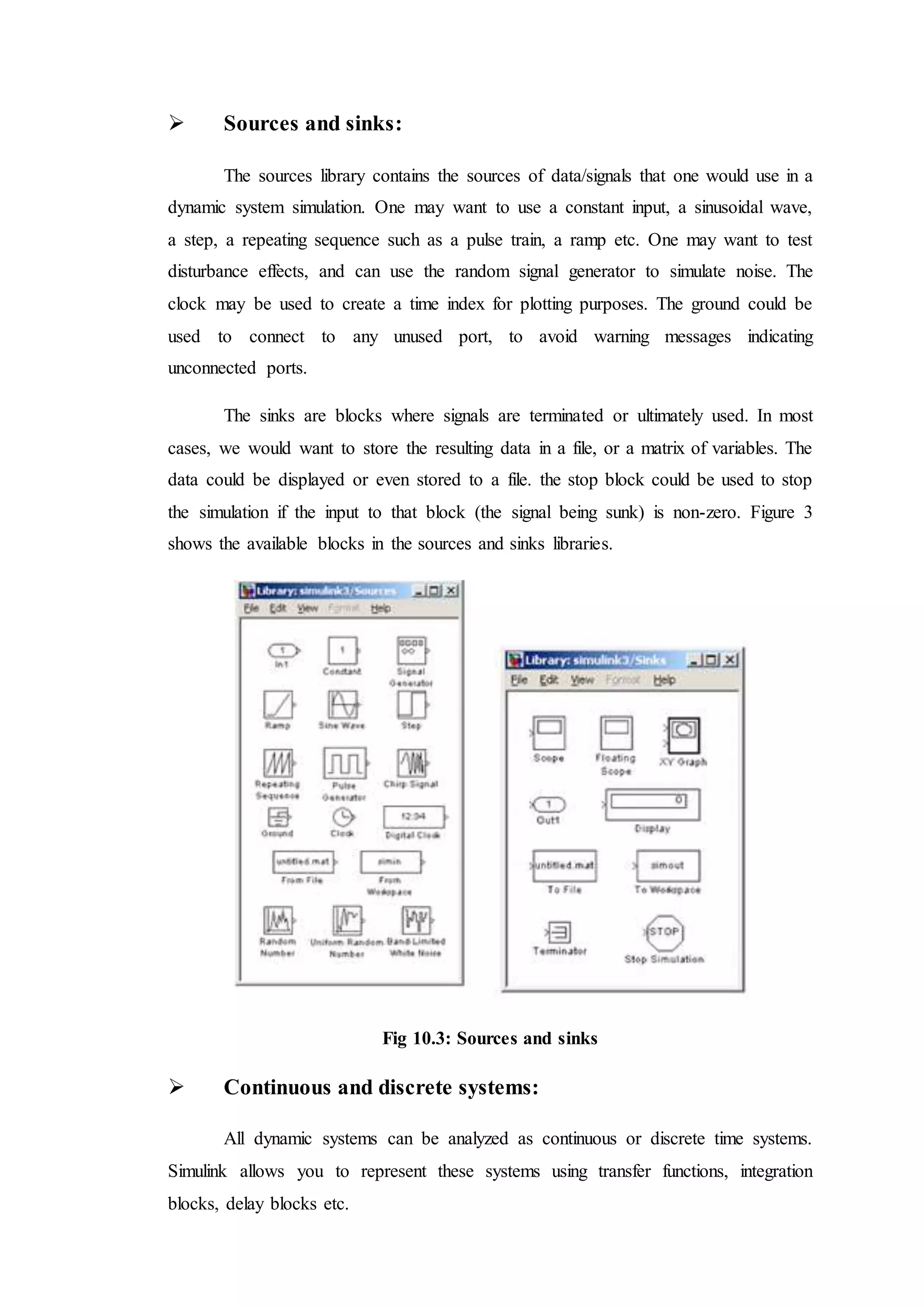  Sources and sinks:
The sources library contains the sources of data/signals that one would use in a
dynamic system simulation. One may want to use a constant input, a sinusoidal wave,
a step, a repeating sequence such as a pulse train, a ramp etc. One may want to test
disturbance effects, and can use the random signal generator to simulate noise. The
clock may be used to create a time index for plotting purposes. The ground could be
used to connect to any unused port, to avoid warning messages indicating
unconnected ports.
The sinks are blocks where signals are terminated or ultimately used. In most
cases, we would want to store the resulting data in a file, or a matrix of variables. The
data could be displayed or even stored to a file. the stop block could be used to stop
the simulation if the input to that block (the signal being sunk) is non-zero. Figure 3
shows the available blocks in the sources and sinks libraries.
Fig 10.3: Sources and sinks
 Continuous and discrete systems:
All dynamic systems can be analyzed as continuous or discrete time systems.
Simulink allows you to represent these systems using transfer functions, integration
blocks, delay blocks etc.
 