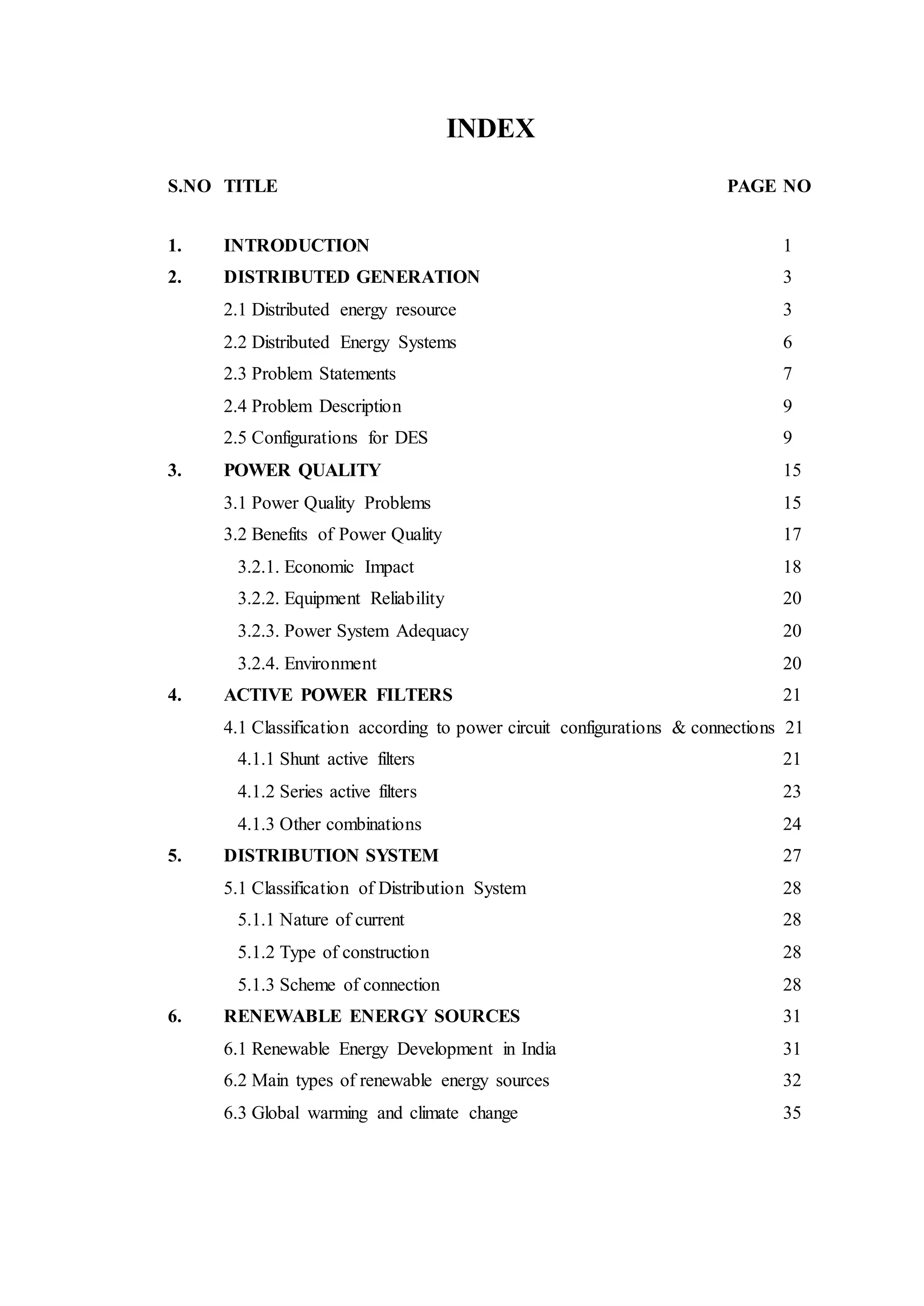 INDEX
S.NO TITLE PAGE NO
1. INTRODUCTION 1
2. DISTRIBUTED GENERATION 3
2.1 Distributed energy resource 3
2.2 Distributed Energy Systems 6
2.3 Problem Statements 7
2.4 Problem Description 9
2.5 Configurations for DES 9
3. POWER QUALITY 15
3.1 Power Quality Problems 15
3.2 Benefits of Power Quality 17
3.2.1. Economic Impact 18
3.2.2. Equipment Reliability 20
3.2.3. Power System Adequacy 20
3.2.4. Environment 20
4. ACTIVE POWER FILTERS 21
4.1 Classification according to power circuit configurations & connections 21
4.1.1 Shunt active filters 21
4.1.2 Series active filters 23
4.1.3 Other combinations 24
5. DISTRIBUTION SYSTEM 27
5.1 Classification of Distribution System 28
5.1.1 Nature of current 28
5.1.2 Type of construction 28
5.1.3 Scheme of connection 28
6. RENEWABLE ENERGY SOURCES 31
6.1 Renewable Energy Development in India 31
6.2 Main types of renewable energy sources 32
6.3 Global warming and climate change 35
 