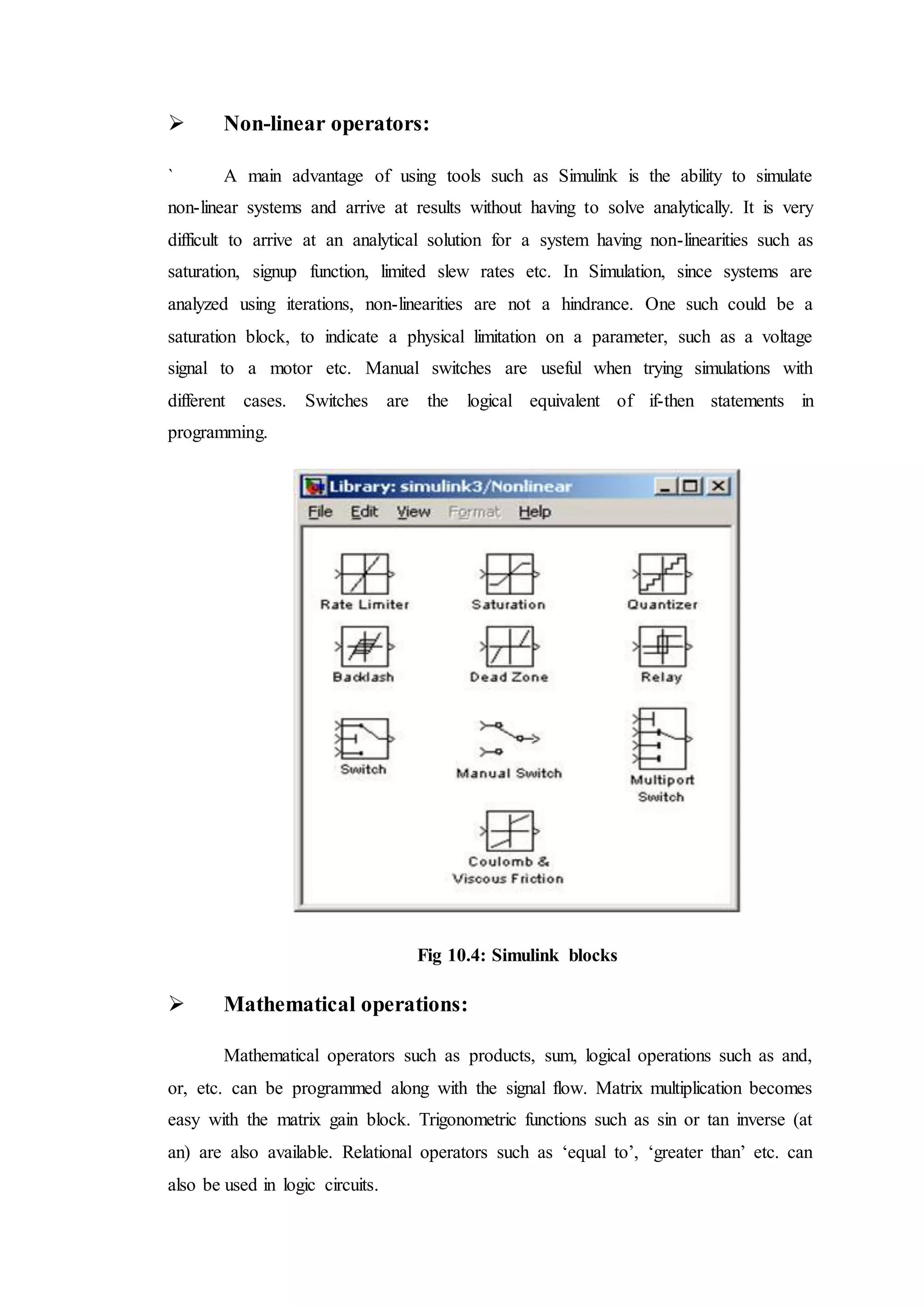  Non-linear operators:
` A main advantage of using tools such as Simulink is the ability to simulate
non-linear systems and arrive at results without having to solve analytically. It is very
difficult to arrive at an analytical solution for a system having non-linearities such as
saturation, signup function, limited slew rates etc. In Simulation, since systems are
analyzed using iterations, non-linearities are not a hindrance. One such could be a
saturation block, to indicate a physical limitation on a parameter, such as a voltage
signal to a motor etc. Manual switches are useful when trying simulations with
different cases. Switches are the logical equivalent of if-then statements in
programming.
Fig 10.4: Simulink blocks
 Mathematical operations:
Mathematical operators such as products, sum, logical operations such as and,
or, etc. can be programmed along with the signal flow. Matrix multiplication becomes
easy with the matrix gain block. Trigonometric functions such as sin or tan inverse (at
an) are also available. Relational operators such as ‘equal to’, ‘greater than’ etc. can
also be used in logic circuits.
 