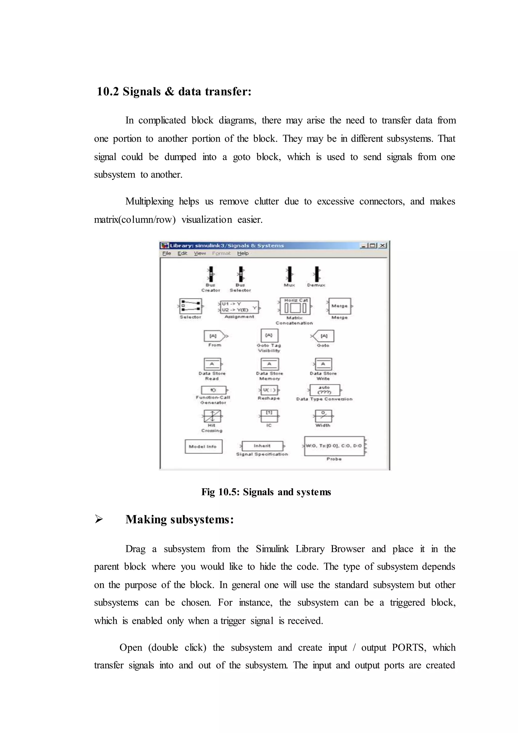 10.2 Signals & data transfer:
In complicated block diagrams, there may arise the need to transfer data from
one portion to another portion of the block. They may be in different subsystems. That
signal could be dumped into a goto block, which is used to send signals from one
subsystem to another.
Multiplexing helps us remove clutter due to excessive connectors, and makes
matrix(column/row) visualization easier.
Fig 10.5: Signals and systems
 Making subsystems:
Drag a subsystem from the Simulink Library Browser and place it in the
parent block where you would like to hide the code. The type of subsystem depends
on the purpose of the block. In general one will use the standard subsystem but other
subsystems can be chosen. For instance, the subsystem can be a triggered block,
which is enabled only when a trigger signal is received.
Open (double click) the subsystem and create input / output PORTS, which
transfer signals into and out of the subsystem. The input and output ports are created
 