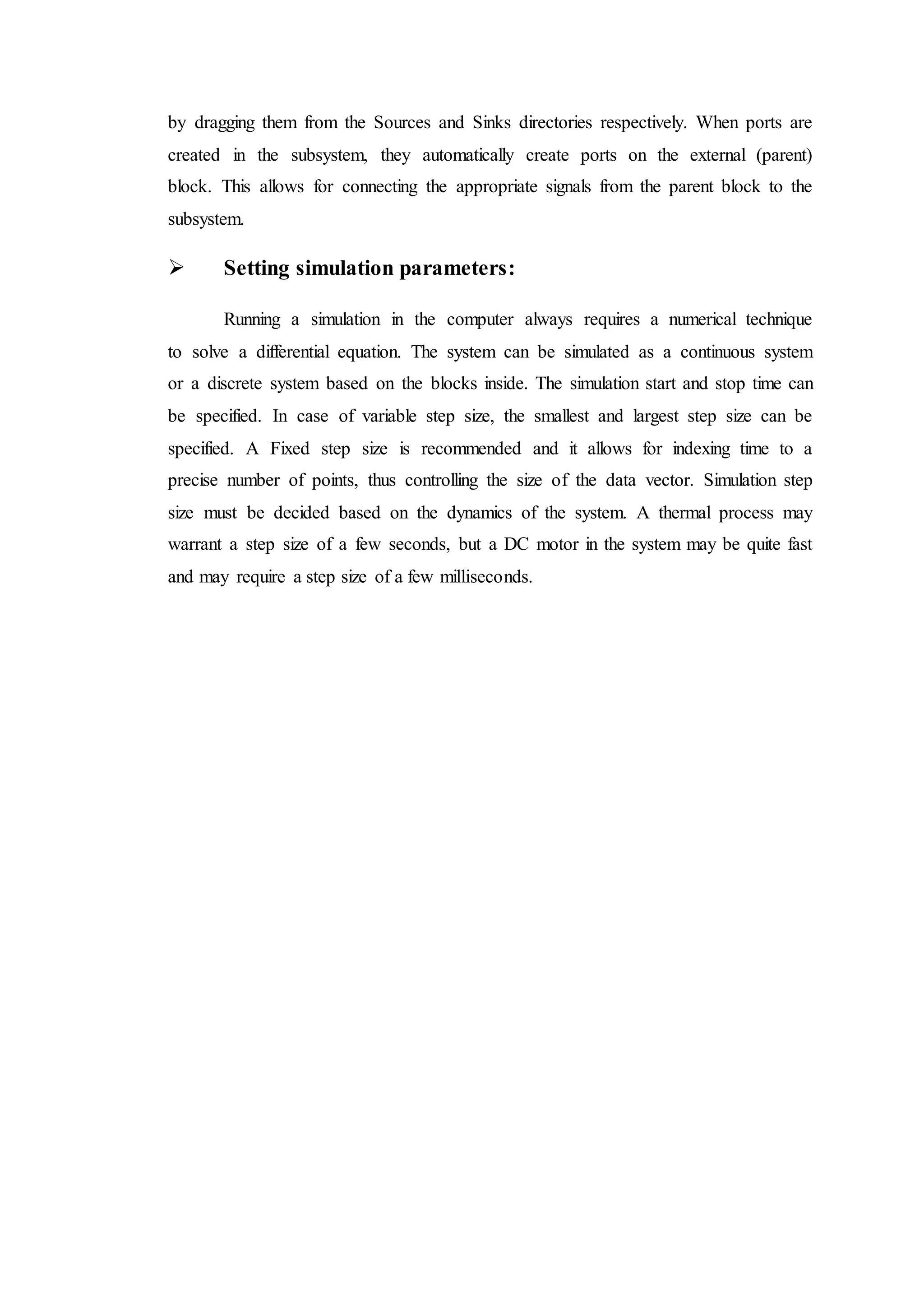 by dragging them from the Sources and Sinks directories respectively. When ports are
created in the subsystem, they automatically create ports on the external (parent)
block. This allows for connecting the appropriate signals from the parent block to the
subsystem.
 Setting simulation parameters:
Running a simulation in the computer always requires a numerical technique
to solve a differential equation. The system can be simulated as a continuous system
or a discrete system based on the blocks inside. The simulation start and stop time can
be specified. In case of variable step size, the smallest and largest step size can be
specified. A Fixed step size is recommended and it allows for indexing time to a
precise number of points, thus controlling the size of the data vector. Simulation step
size must be decided based on the dynamics of the system. A thermal process may
warrant a step size of a few seconds, but a DC motor in the system may be quite fast
and may require a step size of a few milliseconds.
 