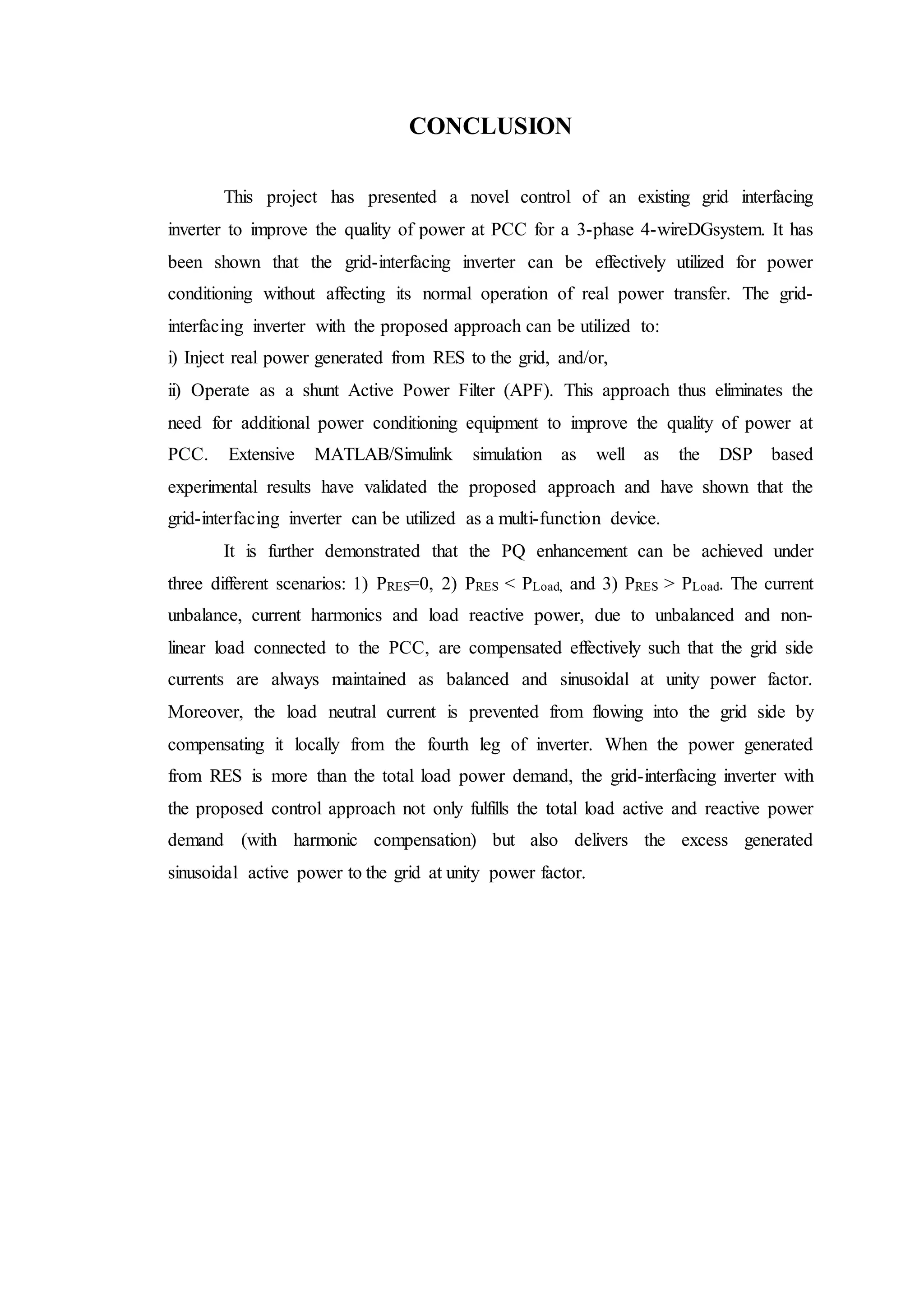 CONCLUSION
This project has presented a novel control of an existing grid interfacing
inverter to improve the quality of power at PCC for a 3-phase 4-wireDGsystem. It has
been shown that the grid-interfacing inverter can be effectively utilized for power
conditioning without affecting its normal operation of real power transfer. The grid-
interfacing inverter with the proposed approach can be utilized to:
i) Inject real power generated from RES to the grid, and/or,
ii) Operate as a shunt Active Power Filter (APF). This approach thus eliminates the
need for additional power conditioning equipment to improve the quality of power at
PCC. Extensive MATLAB/Simulink simulation as well as the DSP based
experimental results have validated the proposed approach and have shown that the
grid-interfacing inverter can be utilized as a multi-function device.
It is further demonstrated that the PQ enhancement can be achieved under
three different scenarios: 1) PRES=0, 2) PRES < PLoad, and 3) PRES > PLoad. The current
unbalance, current harmonics and load reactive power, due to unbalanced and non-
linear load connected to the PCC, are compensated effectively such that the grid side
currents are always maintained as balanced and sinusoidal at unity power factor.
Moreover, the load neutral current is prevented from flowing into the grid side by
compensating it locally from the fourth leg of inverter. When the power generated
from RES is more than the total load power demand, the grid-interfacing inverter with
the proposed control approach not only fulfills the total load active and reactive power
demand (with harmonic compensation) but also delivers the excess generated
sinusoidal active power to the grid at unity power factor.
 
