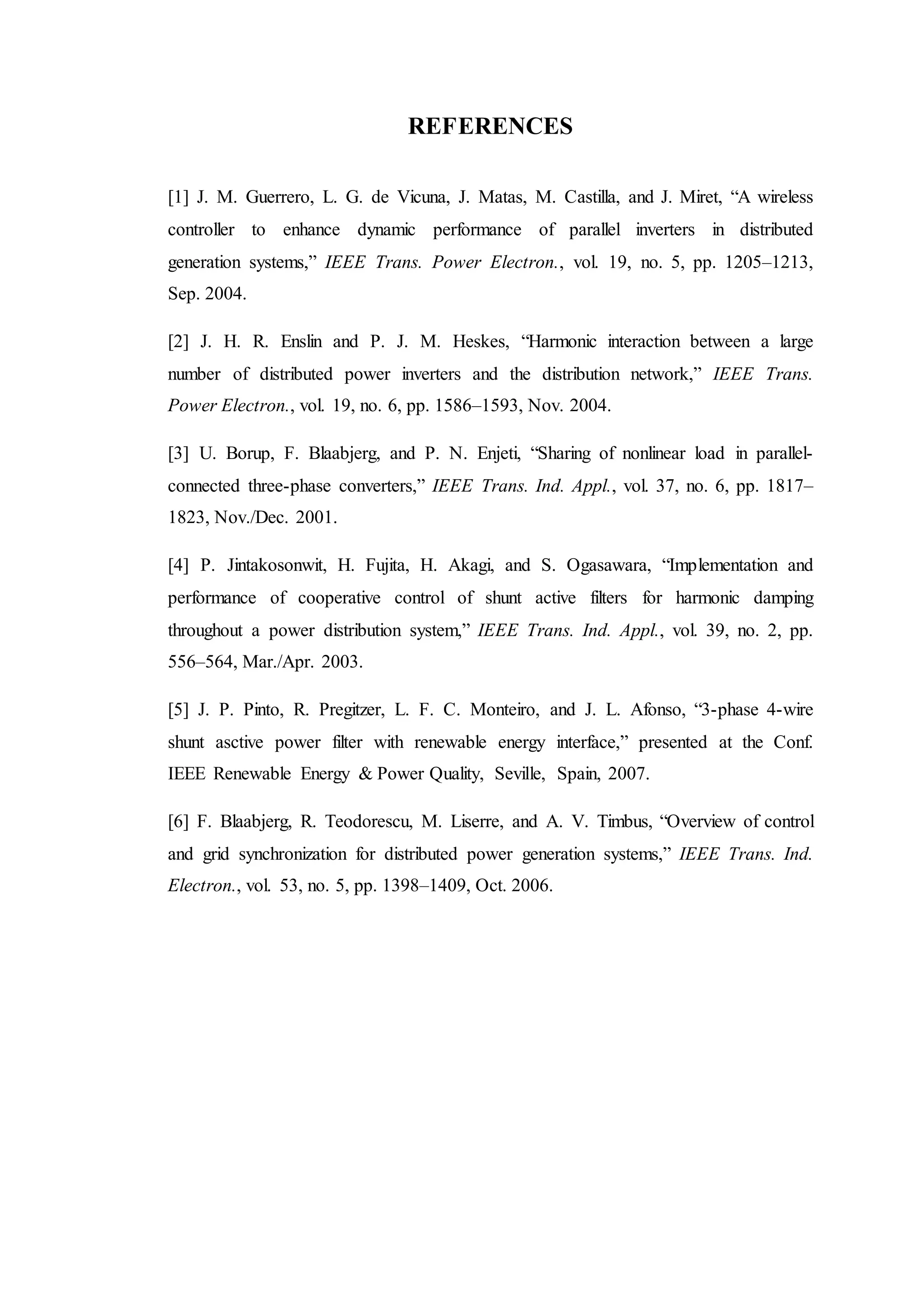 REFERENCES
[1] J. M. Guerrero, L. G. de Vicuna, J. Matas, M. Castilla, and J. Miret, “A wireless
controller to enhance dynamic performance of parallel inverters in distributed
generation systems,” IEEE Trans. Power Electron., vol. 19, no. 5, pp. 1205–1213,
Sep. 2004.
[2] J. H. R. Enslin and P. J. M. Heskes, “Harmonic interaction between a large
number of distributed power inverters and the distribution network,” IEEE Trans.
Power Electron., vol. 19, no. 6, pp. 1586–1593, Nov. 2004.
[3] U. Borup, F. Blaabjerg, and P. N. Enjeti, “Sharing of nonlinear load in parallel-
connected three-phase converters,” IEEE Trans. Ind. Appl., vol. 37, no. 6, pp. 1817–
1823, Nov./Dec. 2001.
[4] P. Jintakosonwit, H. Fujita, H. Akagi, and S. Ogasawara, “Implementation and
performance of cooperative control of shunt active filters for harmonic damping
throughout a power distribution system,” IEEE Trans. Ind. Appl., vol. 39, no. 2, pp.
556–564, Mar./Apr. 2003.
[5] J. P. Pinto, R. Pregitzer, L. F. C. Monteiro, and J. L. Afonso, “3-phase 4-wire
shunt asctive power filter with renewable energy interface,” presented at the Conf.
IEEE Renewable Energy & Power Quality, Seville, Spain, 2007.
[6] F. Blaabjerg, R. Teodorescu, M. Liserre, and A. V. Timbus, “Overview of control
and grid synchronization for distributed power generation systems,” IEEE Trans. Ind.
Electron., vol. 53, no. 5, pp. 1398–1409, Oct. 2006.
 