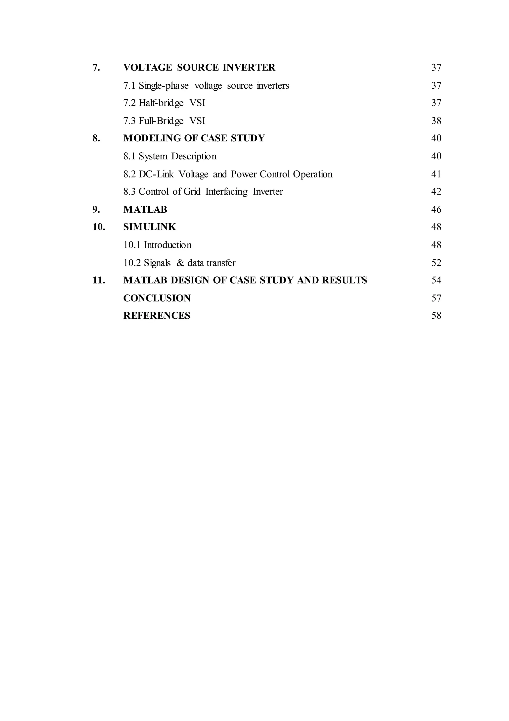 7. VOLTAGE SOURCE INVERTER 37
7.1 Single-phase voltage source inverters 37
7.2 Half-bridge VSI 37
7.3 Full-Bridge VSI 38
8. MODELING OF CASE STUDY 40
8.1 System Description 40
8.2 DC-Link Voltage and Power Control Operation 41
8.3 Control of Grid Interfacing Inverter 42
9. MATLAB 46
10. SIMULINK 48
10.1 Introduction 48
10.2 Signals & data transfer 52
11. MATLAB DESIGN OF CASE STUDY AND RESULTS 54
CONCLUSION 57
REFERENCES 58
 