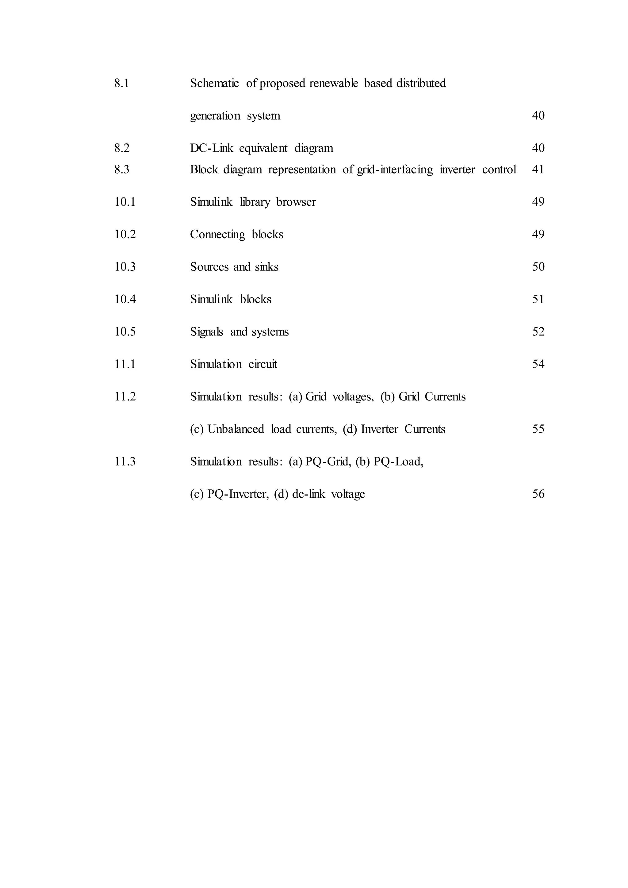 8.1 Schematic of proposed renewable based distributed
generation system 40
8.2 DC-Link equivalent diagram 40
8.3 Block diagram representation of grid-interfacing inverter control 41
10.1 Simulink library browser 49
10.2 Connecting blocks 49
10.3 Sources and sinks 50
10.4 Simulink blocks 51
10.5 Signals and systems 52
11.1 Simulation circuit 54
11.2 Simulation results: (a) Grid voltages, (b) Grid Currents
(c) Unbalanced load currents, (d) Inverter Currents 55
11.3 Simulation results: (a) PQ-Grid, (b) PQ-Load,
(c) PQ-Inverter, (d) dc-link voltage 56
 