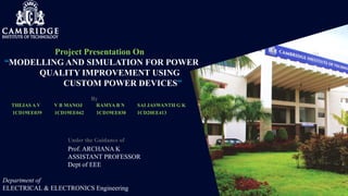 Project Presentation On
“MODELLING AND SIMULATION FOR POWER
QUALITY IMPROVEMENT USING
CUSTOM POWER DEVICES”
By
THEJAS A V V B MANOJ RAMYA B N SAI JASWANTH G K
1CD19EE039 1CD19EE042 1CD19EE030 1CD20EE413
Under the Guidance of
Prof. ARCHANA K
ASSISTANT PROFESSOR
Dept of EEE
Department of
ELECTRICAL & ELECTRONICS Engineering
 