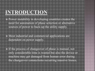  Power instability in developing countries creates the
need for automation of phase selection or alternative
sources of power to back-up the utility supply.
 Most industrial and commercial applications are
dependent on power supply.
 If the process of changeover of phase is manual, not
only considerable time is wasted but also the device or
machine may get damaged from human error during
the changeover connections occurring massive losses.
 