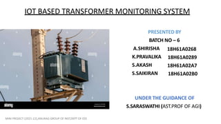 IOT BASED TRANSFORMER MONITORING SYSTEM
PRESENTED BY
BATCH NO – 6
A.SHIRISHA
K.PRAVALIKA
S.AKASH
S.SAIKIRAN
18H61A0268
18H61A0289
18H61A02A7
18H61A02B0
UNDER THE GUIDANCE OF
S.SARASWATHI (AST.PROF OF AGI)
MINI PROJECT (2021-22),ANURAG GROUP OF INST,DEPT OF EEE
 