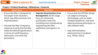 GenAI-2024-2025-B2
Project / Product
Roadmap
16bit cadence fir GenAI-2024-2025-B2-00X
Short Term Mid Term Long Term
• Ensure the filter is designed for
the target 16-bit resolution,
which may affect precision and
implementation.
• Simulate the filter's frequency
response to verify that the filter
meets the desired specifications
in terms of cutoff frequency,
attenuation, and other key
parameters.
• Improve Quantization Error
Management: At this stage,
focus on minimizing
quantization noise and
rounding errors introduced by
representing the filter
coefficients and signal in 16
bits.
• Ensure that the FIR filter design
can adapt to emerging
technologies, such as newer
hardware platforms, improved
signal processing techniques, or
new software tools.
• Stay informed about
advancements in hardware
(e.g., FPGAs, ASICs).
Project / Product Roadmap | Milestones | Features
 