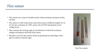 Flex sensor
Fig: Flex sensors
• Flex sensors are a type of variable resistor whose resistance increases as they
are bent.
• Flex sensor is a thin strip torsion sensor that comes in different lengths (2.2 or
4.5 in), has a tolerance of ±30%, power rate of 0.5W and operates at low
voltage levels.
• They measure the twisting angle in one direction in which the resistance
changes according to the bend of the sensor.
• We plan to use five flex sensors which are positioned on each finger of the
glove in order to read the signs.
 