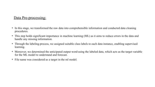 Data Pre-processing:
• In this stage, we transformed the raw data into comprehensible information and conducted data cleaning
procedures.
• This step holds significant importance in machine learning (ML) as it aims to reduce errors in the data and
handle any missing information.
• Through the labeling process, we assigned suitable class labels to each data instance, enabling supervised
learning.
• Moreover, we determined the anticipated output word using the labeled data, which acts as the target variable
for the ML model to understand and forecast.
• File name was considered as a target in the ml model.
 