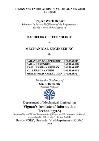 DESIGN AND FABRICATION OF VERTICAL AXIS WIND
TURBINE
Project Work Report
Submitted in Partial Fulfillment of the Requirements
for the Award of the Degree of
BACHELOR OF TECHNOLOGY
In
MECHANICAL ENGINEERING
By
PARAVADA SAI APUROOP 17L35A0319
PAILA NARENDRA 16L31A03H4
ARJI HARSHA VARDHAN 16L31A03H5
VULLURI GAYATHRI 16L31A03L6
MOHAMMED AZEEZUDDIN 17L35A0327
Under the Guidance of
Sri. B. Hemanth
(Assistant Professor)
Department of Mechanical Engineering
Vignan’s Institute of Information
Technology(A)
(Approved by AICTE and Permenantly Affiliated to JNT University, Kakinada)
(Accredated by NAAC with ‘A’Grade &NBA)
Beside VSEZ, Duvvada, Visakhapatnam – 530046
2020
 