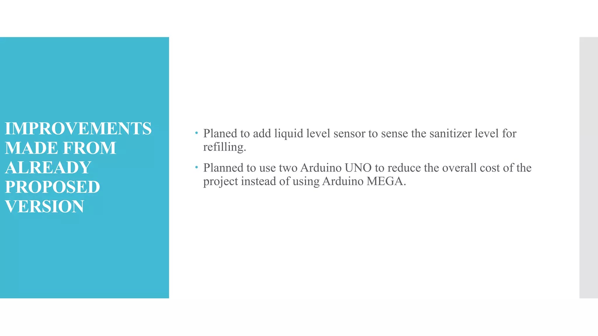 IMPROVEMENTS
MADE FROM
ALREADY
PROPOSED
VERSION
 Planed to add liquid level sensor to sense the sanitizer level for
refilling.
 Planned to use two Arduino UNO to reduce the overall cost of the
project instead of using Arduino MEGA.
 