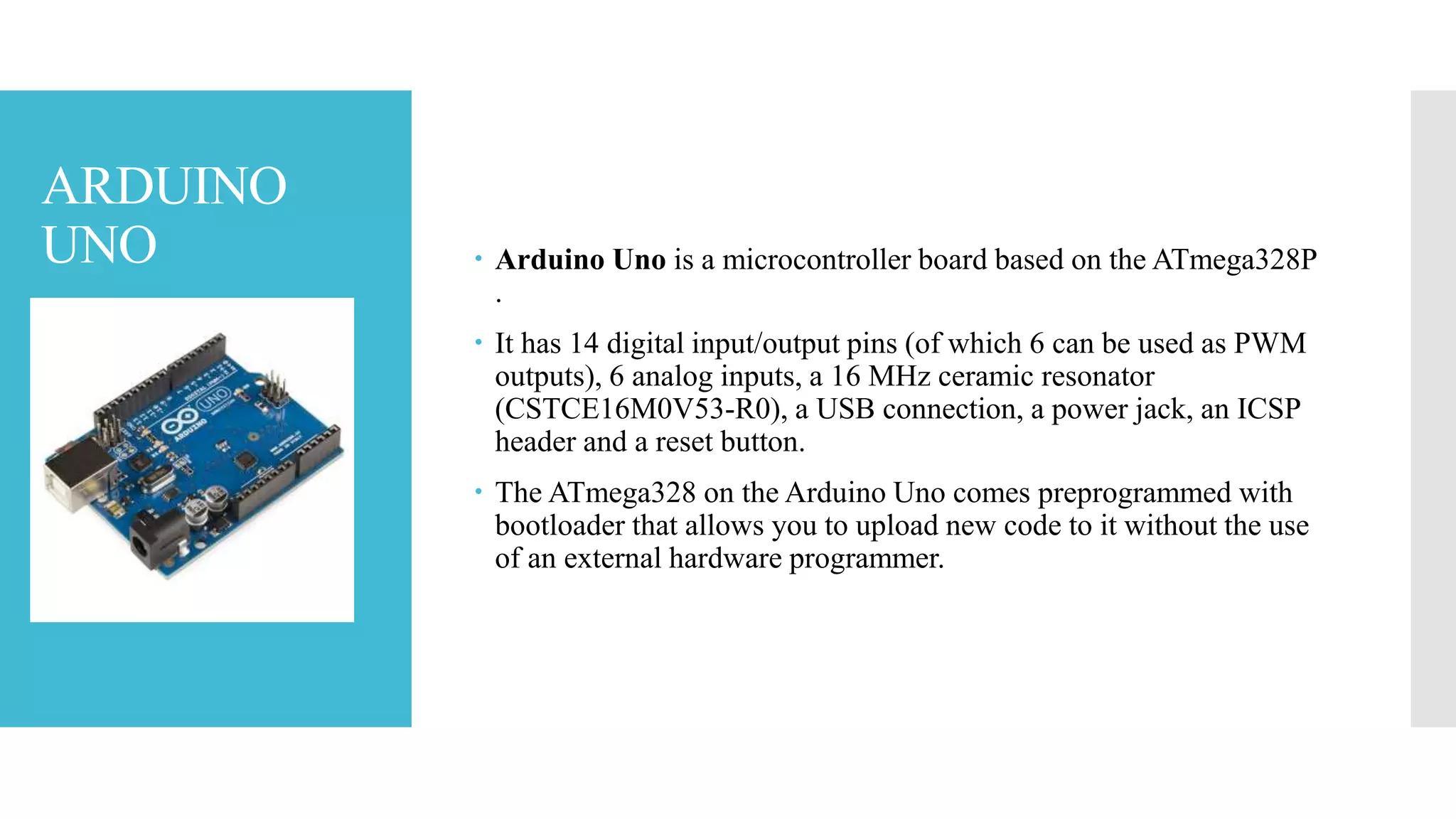 ARDUINO
UNO  Arduino Uno is a microcontroller board based on the ATmega328P
.
 It has 14 digital input/output pins (of which 6 can be used as PWM
outputs), 6 analog inputs, a 16 MHz ceramic resonator
(CSTCE16M0V53-R0), a USB connection, a power jack, an ICSP
header and a reset button.
 The ATmega328 on the Arduino Uno comes preprogrammed with
bootloader that allows you to upload new code to it without the use
of an external hardware programmer.
 