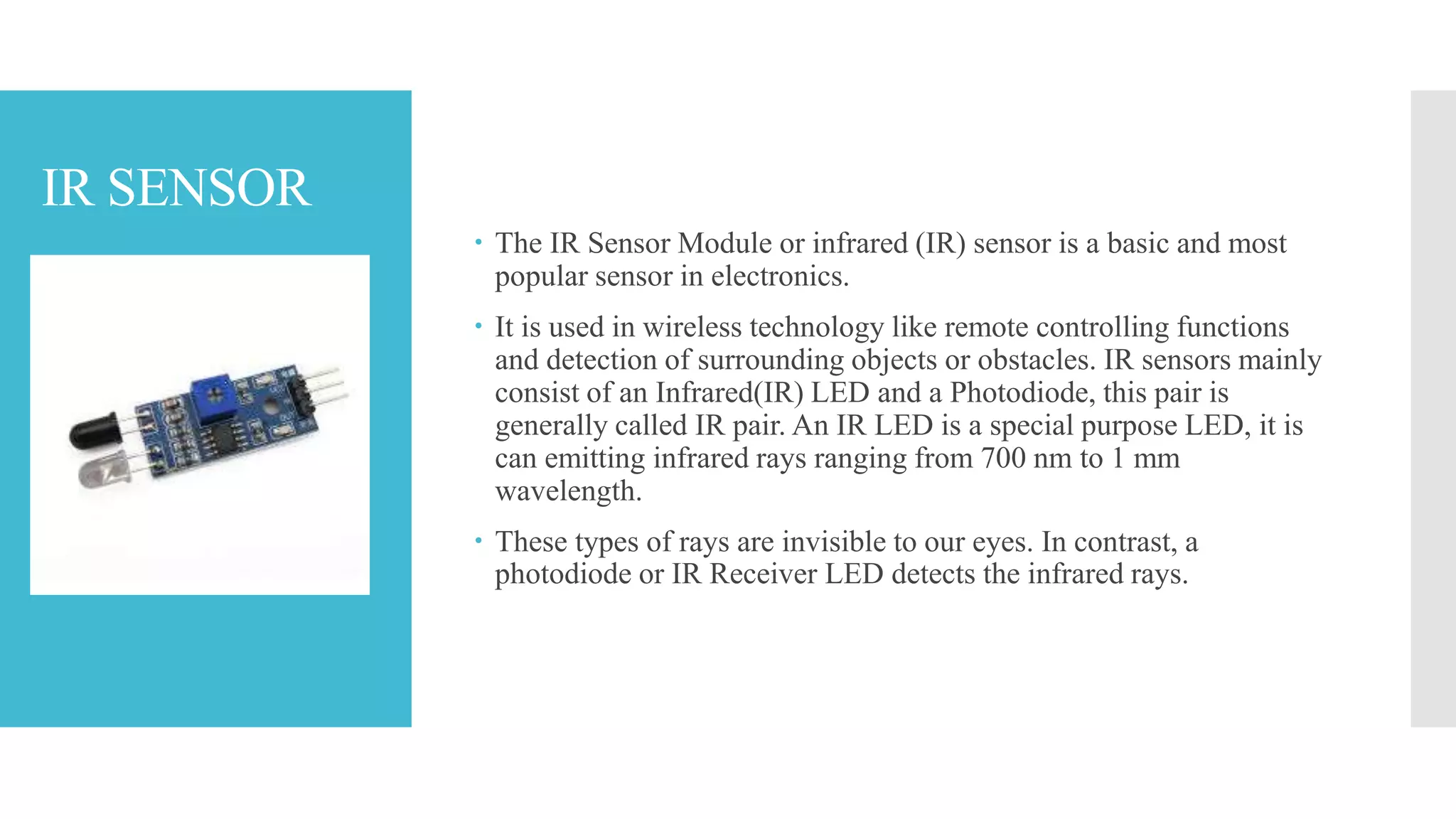 IR SENSOR
 The IR Sensor Module or infrared (IR) sensor is a basic and most
popular sensor in electronics.
 It is used in wireless technology like remote controlling functions
and detection of surrounding objects or obstacles. IR sensors mainly
consist of an Infrared(IR) LED and a Photodiode, this pair is
generally called IR pair. An IR LED is a special purpose LED, it is
can emitting infrared rays ranging from 700 nm to 1 mm
wavelength.
 These types of rays are invisible to our eyes. In contrast, a
photodiode or IR Receiver LED detects the infrared rays.
 