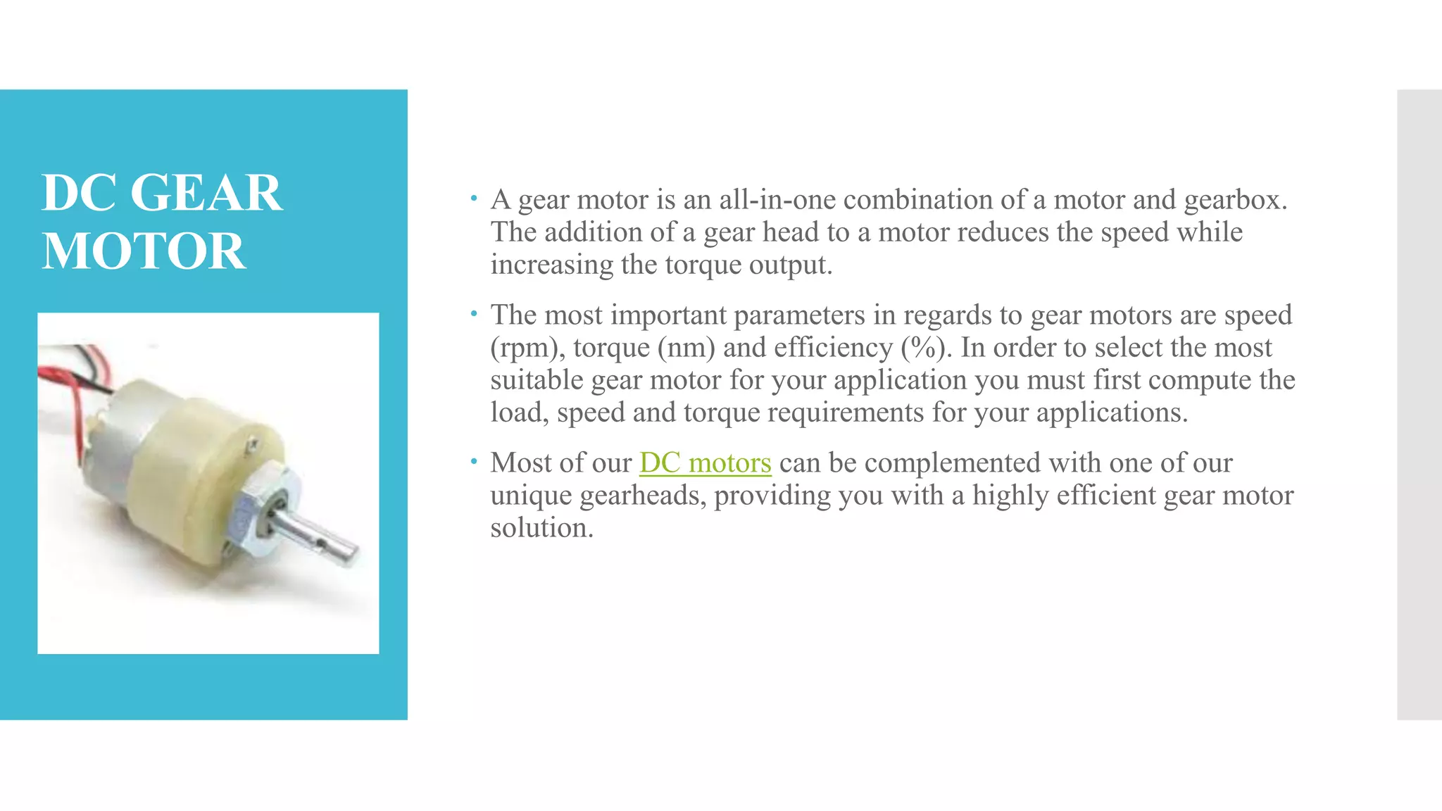 DC GEAR
MOTOR
 A gear motor is an all-in-one combination of a motor and gearbox.
The addition of a gear head to a motor reduces the speed while
increasing the torque output.
 The most important parameters in regards to gear motors are speed
(rpm), torque (nm) and efficiency (%). In order to select the most
suitable gear motor for your application you must first compute the
load, speed and torque requirements for your applications.
 Most of our DC motors can be complemented with one of our
unique gearheads, providing you with a highly efficient gear motor
solution.
 