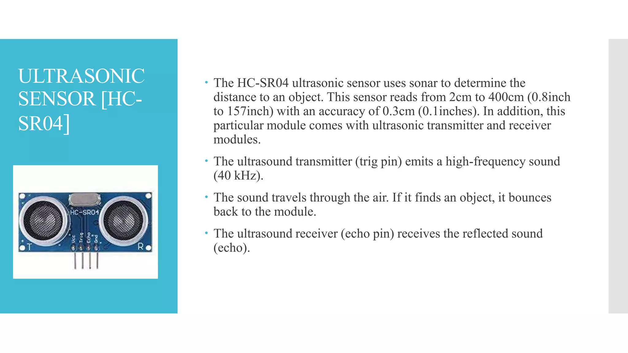 ULTRASONIC
SENSOR [HC-
SR04]
 The HC-SR04 ultrasonic sensor uses sonar to determine the
distance to an object. This sensor reads from 2cm to 400cm (0.8inch
to 157inch) with an accuracy of 0.3cm (0.1inches). In addition, this
particular module comes with ultrasonic transmitter and receiver
modules.
 The ultrasound transmitter (trig pin) emits a high-frequency sound
(40 kHz).
 The sound travels through the air. If it finds an object, it bounces
back to the module.
 The ultrasound receiver (echo pin) receives the reflected sound
(echo).
 