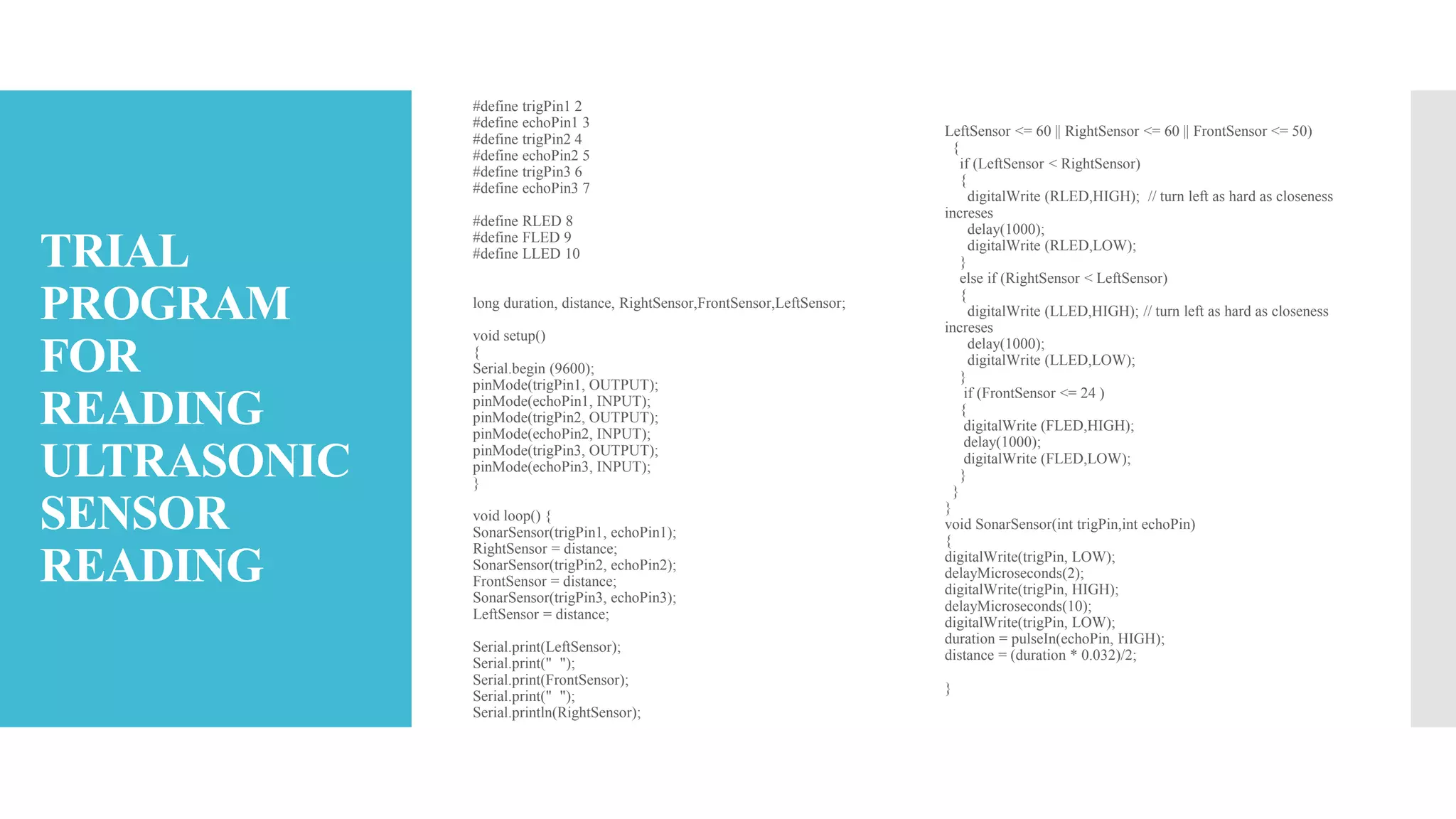 TRIAL
PROGRAM
FOR
READING
ULTRASONIC
SENSOR
READING
#define trigPin1 2
#define echoPin1 3
#define trigPin2 4
#define echoPin2 5
#define trigPin3 6
#define echoPin3 7
#define RLED 8
#define FLED 9
#define LLED 10
long duration, distance, RightSensor,FrontSensor,LeftSensor;
void setup()
{
Serial.begin (9600);
pinMode(trigPin1, OUTPUT);
pinMode(echoPin1, INPUT);
pinMode(trigPin2, OUTPUT);
pinMode(echoPin2, INPUT);
pinMode(trigPin3, OUTPUT);
pinMode(echoPin3, INPUT);
}
void loop() {
SonarSensor(trigPin1, echoPin1);
RightSensor = distance;
SonarSensor(trigPin2, echoPin2);
FrontSensor = distance;
SonarSensor(trigPin3, echoPin3);
LeftSensor = distance;
Serial.print(LeftSensor);
Serial.print(" ");
Serial.print(FrontSensor);
Serial.print(" ");
Serial.println(RightSensor);
LeftSensor <= 60 || RightSensor <= 60 || FrontSensor <= 50)
{
if (LeftSensor < RightSensor)
{
digitalWrite (RLED,HIGH); // turn left as hard as closeness
increses
delay(1000);
digitalWrite (RLED,LOW);
}
else if (RightSensor < LeftSensor)
{
digitalWrite (LLED,HIGH); // turn left as hard as closeness
increses
delay(1000);
digitalWrite (LLED,LOW);
}
if (FrontSensor <= 24 )
{
digitalWrite (FLED,HIGH);
delay(1000);
digitalWrite (FLED,LOW);
}
}
}
void SonarSensor(int trigPin,int echoPin)
{
digitalWrite(trigPin, LOW);
delayMicroseconds(2);
digitalWrite(trigPin, HIGH);
delayMicroseconds(10);
digitalWrite(trigPin, LOW);
duration = pulseIn(echoPin, HIGH);
distance = (duration * 0.032)/2;
}
 