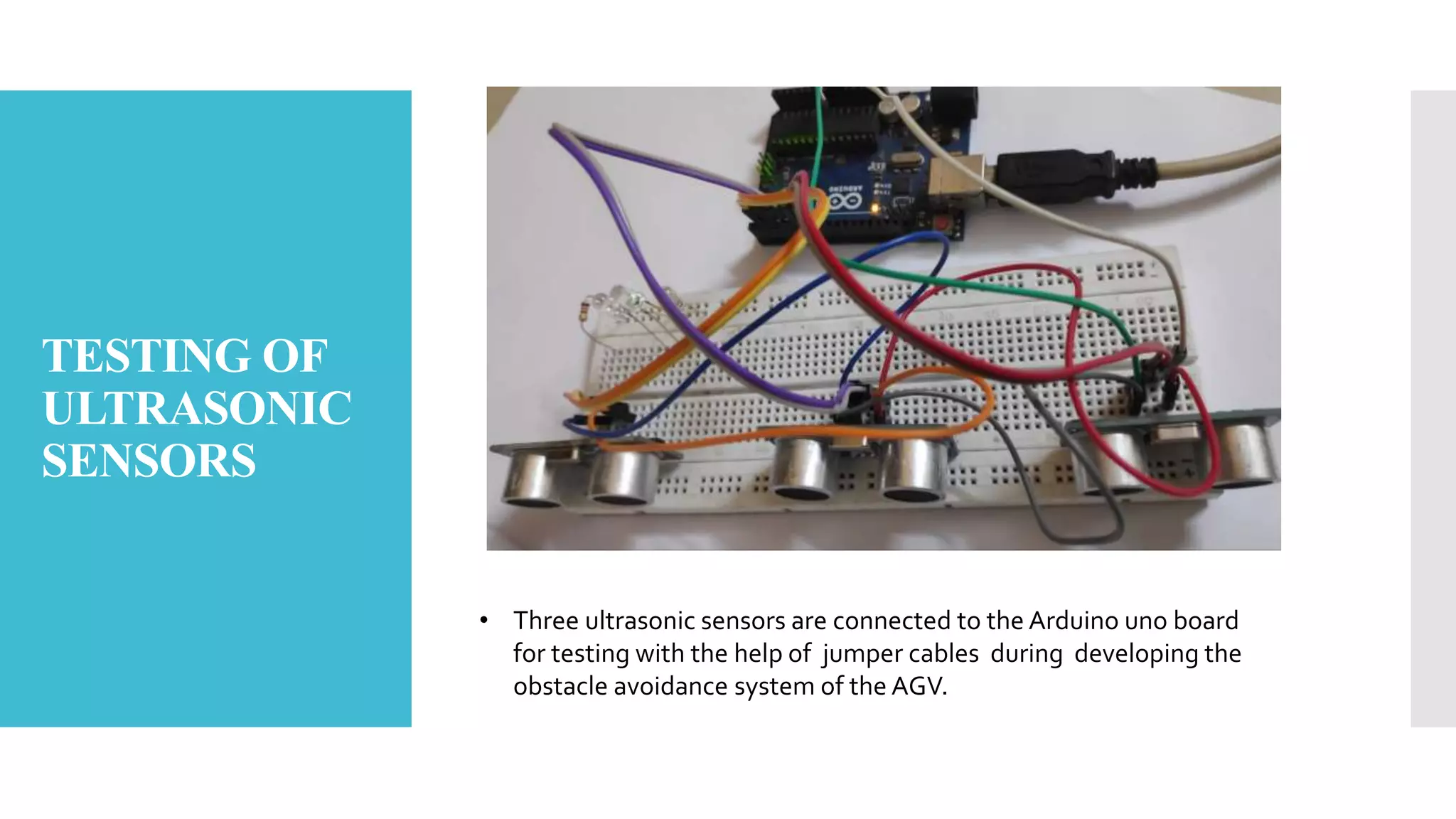 TESTING OF
ULTRASONIC
SENSORS
• Three ultrasonic sensors are connected to the Arduino uno board
for testing with the help of jumper cables during developing the
obstacle avoidance system of the AGV.
 