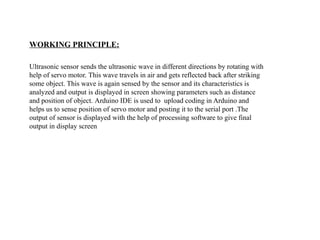 WORKING PRINCIPLE:
Ultrasonic sensor sends the ultrasonic wave in different directions by rotating with
help of servo motor. This wave travels in air and gets reflected back after striking
some object. This wave is again sensed by the sensor and its characteristics is
analyzed and output is displayed in screen showing parameters such as distance
and position of object. Arduino IDE is used to upload coding in Arduino and
helps us to sense position of servo motor and posting it to the serial port .The
output of sensor is displayed with the help of processing software to give final
output in display screen
 