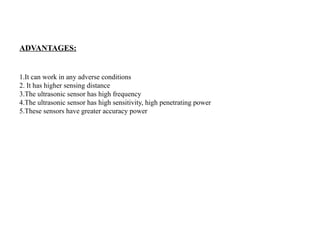 ADVANTAGES:
1.It can work in any adverse conditions
2. It has higher sensing distance
3.The ultrasonic sensor has high frequency
4.The ultrasonic sensor has high sensitivity, high penetrating power
5.These sensors have greater accuracy power
 