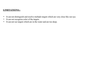 LIMITATIONS:-
• It can not distinguish and resolve multiple targets which are very close like our eye.
• It can not recognize color of the targets.
• It can not see targets which are in the water and are too deep.
 