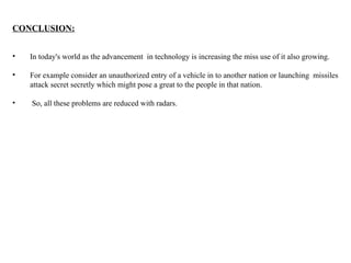 CONCLUSION:
• In today's world as the advancement in technology is increasing the miss use of it also growing.
• For example consider an unauthorized entry of a vehicle in to another nation or launching missiles
attack secret secretly which might pose a great to the people in that nation.
• So, all these problems are reduced with radars.
 
