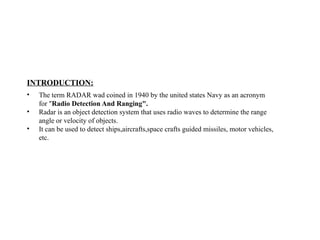 INTRODUCTION:
• The term RADAR wad coined in 1940 by the united states Navy as an acronym
for "Radio Detection And Ranging".
• Radar is an object detection system that uses radio waves to determine the range
angle or velocity of objects.
• It can be used to detect ships,aircrafts,space crafts guided missiles, motor vehicles,
etc.
 