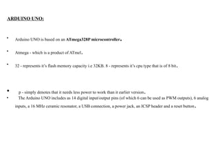 ARDUINO UNO:
• Arduino UNO is based on an ATmega328P microcontroller.
• Atmega - which is a product of ATmel.
• 32 - represents it’s flash memory capacity i.e 32KB. 8 - represents it’s cpu type that is of 8 bit.
• p - simply denotes that it needs less power to work than it earlier version.
• The Arduino UNO includes as 14 digital input/output pins (of which 6 can be used as PWM outputs), 6 analog
inputs, a 16 MHz ceramic resonator, a USB connection, a power jack, an ICSP header and a reset button.
 