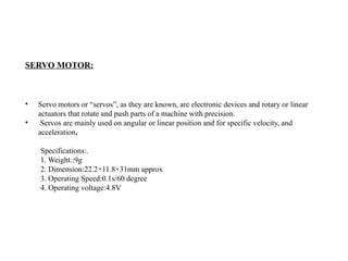 SERVO MOTOR:
• Servo motors or “servos”, as they are known, are electronic devices and rotary or linear
actuators that rotate and push parts of a machine with precision.
• Servos are mainly used on angular or linear position and for specific velocity, and
acceleration.
Specifications:.
1. Weight.:9g
2. Dimension:22.2×11.8×31mm approx
3. Operating Speed:0.1s/60 degree
4. Operating voltage:4.8V
 
