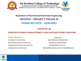 01/28/2023
Dept of EEE – 19EEP03
– Project Phase II
BATCH NO : 08
EFFECTIVE ENERGY STORAGE FOR EV USING BATTERY SUPER CAPACITOR
Batch Members: Guided by,
NAVEEN P (19TUEE104) MR.T.BHARANI PRAKASH
SRI VISHNUJAH A (19TUEE143) ASSISTANT PROFESSOR
SUBHANIVETHAA R (19TUEE145) DEPARTMENT OF EEE
VARSHA MT (19TUEE158) SRI KRISHNA COLLEGE OF TECHNOLOGY
Sri Krishna College of Technology
An Autonomous Institution, Accredited by NAAC with ‘A’ Grade
Affiliated to Anna University, Accredited by NBA, Coimbatore - 641042
Department of Electrical and Electronics Engineering
19EEPO3 - PROJECT PHASE II
THIRD REVIEW – 02/03/2023
 