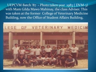   UEPCVM Batch ‘87  - Photo taken year  1983 ( DVM-3)  with Mam Gilda MawoMahinay, the class Adviser. This was taken at the former  College of Veterinary Medicine Building, now the Office of Student Affairs Building, 