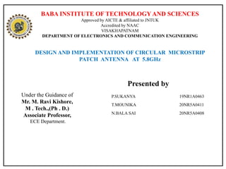 BABA INSTITUTE OF TECHNOLOGYAND SCIENCES
Approved by AICTE & affiliated to JNTUK
Accredited by NAAC
VISAKHAPATNAM
DEPARTMENT OF ELECTRONICS AND COMMUNICATION ENGINEERING
DESIGN AND IMPLEMENTATION OF CIRCULAR MICROSTRIP
PATCH ANTENNA AT 5.8GHz
Under the Guidance of
Mr. M. Ravi Kishore,
M . Tech.,(Ph . D.)
Associate Professor,
ECE Department.
P.SUKANYA 19NR1A0463
T.MOUNIKA 20NR5A0411
N.BALA SAI 20NR5A0408
Presented by
 