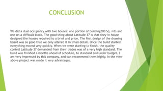 CONCLUSION
We did a dual occupancy with two houses: one portion of building200 Sq. mts and
one on a difficult block. The good thing about Latitude 37 is that they in-house
designed the houses required to a brief and price. The first design of the drawing
board was so good that we only altered it in small detail. Once the build started
everything moved very quickly. When we were starting to finish, the quality
control Latitude 37 demanded from their trades was of a very high standard. The
build was finished 4 months ahead of schedule, to standard and under budget. I
am very impressed by this company, and can recommend them highly. In the view
above project was made it very advantages.
 