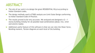 ABSTRACT
 The aim of our work is to design the given RESIDENTIAL VILLA according to
Indian Standard codes.
 The design methods used in ETABS analysis are Limit State Design conforming
to Indian Standard Code of Practice.
 The results proved to be very accurate. We analyzed and designed a G + 1
storey building initially for all possible load combinations [dead, live, wind
and seismic loads].
 Additional useful feature of this software is that we can view the Shear force,
Bending moment, Torsion diagrams at each level of the building.
 