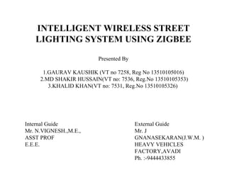 INTELLIGENT WIRELESS STREET
LIGHTING SYSTEM USING ZIGBEE
Presented By
1.GAURAV KAUSHIK (VT no 7258, Reg No 13510105016)
2.MD SHAKIR HUSSAIN(VT no: 7536, Reg.No 13510105353)
3.KHALID KHAN(VT no: 7531, Reg.No 13510105326)
Internal Guide
Mr. N.VIGNESH.,M.E.,
ASST PROF
E.E.E.
External Guide
Mr. J
GNANASEKARAN(J.W.M. )
HEAVY VEHICLES
FACTORY,AVADI
Ph. :-9444433855
 