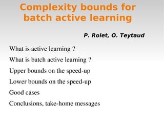 Complexity bounds for
    batch active learning
                            P. Rolet, O. Teytaud

What is active learning ?
What is batch active learning ?
Upper bounds on the speed­up
Lower bounds on the speed­up
Good cases
Conclusions, take­home messages
 
