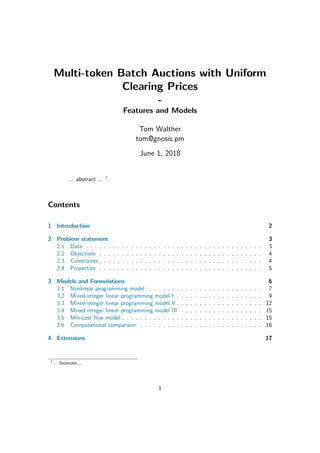 Multi-token Batch Auctions with Uniform
Clearing Prices
-
Features and Models
Tom Walther
tom@gnosis.pm
June 1, 2018
... abstract ... 1.
Contents
1 Introduction 2
2 Problem statement 3
2.1 Data . . . . . . . . . . . . . . . . . . . . . . . . . . . . . . . . . . . . . . . 3
2.2 Objectives . . . . . . . . . . . . . . . . . . . . . . . . . . . . . . . . . . . . 4
2.3 Constraints . . . . . . . . . . . . . . . . . . . . . . . . . . . . . . . . . . . . 4
2.4 Properties . . . . . . . . . . . . . . . . . . . . . . . . . . . . . . . . . . . . 5
3 Models and Formulations 6
3.1 Nonlinear programming model . . . . . . . . . . . . . . . . . . . . . . . . . 7
3.2 Mixed-integer linear programming model I . . . . . . . . . . . . . . . . . . . 9
3.3 Mixed-integer linear programming model II . . . . . . . . . . . . . . . . . . . 12
3.4 Mixed-integer linear programming model III . . . . . . . . . . . . . . . . . . 15
3.5 Min-cost ﬂow model . . . . . . . . . . . . . . . . . . . . . . . . . . . . . . . 15
3.6 Computational comparison . . . . . . . . . . . . . . . . . . . . . . . . . . . 16
4 Extensions 17
1
... footnote ...
1
 