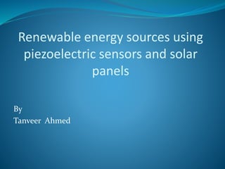 Renewable energy sources using
piezoelectric sensors and solar
panels
By
Tanveer Ahmed
 