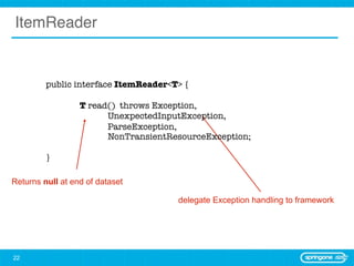ItemReader


         public interface ItemReader<T> {

         	        T read() throws Exception,
                        UnexpectedInputException,
                        ParseException,
                        NonTransientResourceException;

         }

Returns null at end of dataset

                                      delegate Exception handling to framework




22
 