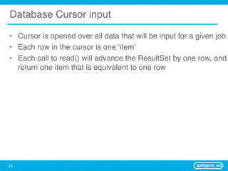 Database Cursor input

• Cursor is opened over all data that will be input for a given job
• Each row in the cursor is one ‘item’
• Each call to read() will advance the ResultSet by one row, and
  return one item that is equivalent to one row




23
 